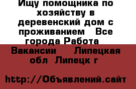 Ищу помощника по хозяйству в деревенский дом с проживанием - Все города Работа » Вакансии   . Липецкая обл.,Липецк г.